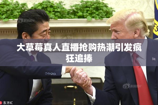 大草莓真人直播抢购热潮引发疯狂追捧