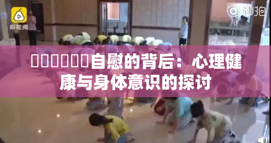 ❌‌❌‌❌‌自慰的背后：心理健康与身体意识的探讨