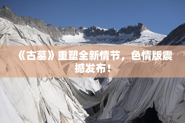 《古墓》重塑全新情节，色情版震撼发布！