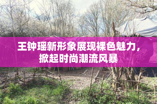 王钟瑶新形象展现裸色魅力，掀起时尚潮流风暴