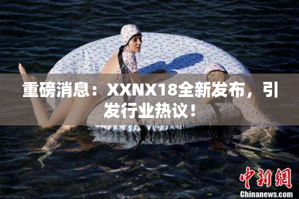 重磅消息：XXNX18全新发布，引发行业热议！