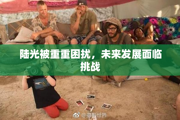 陆光被重重困扰，未来发展面临挑战