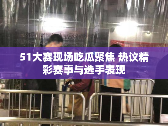 51大赛现场吃瓜聚焦 热议精彩赛事与选手表现