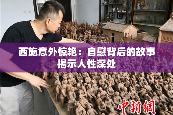 西施意外惊艳：自慰背后的故事揭示人性深处