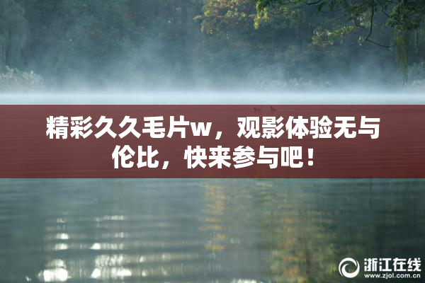 精彩久久毛片w，观影体验无与伦比，快来参与吧！