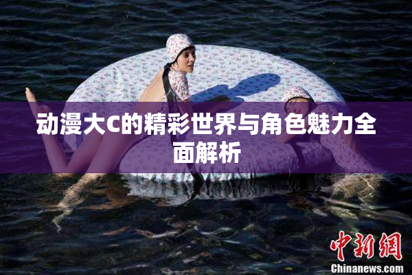 动漫大C的精彩世界与角色魅力全面解析