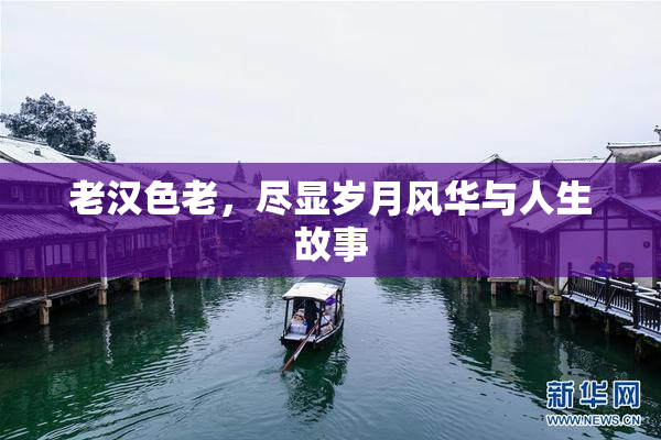 老汉色老，尽显岁月风华与人生故事