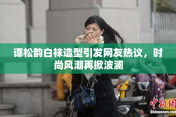 谭松韵白袜造型引发网友热议，时尚风潮再掀波澜