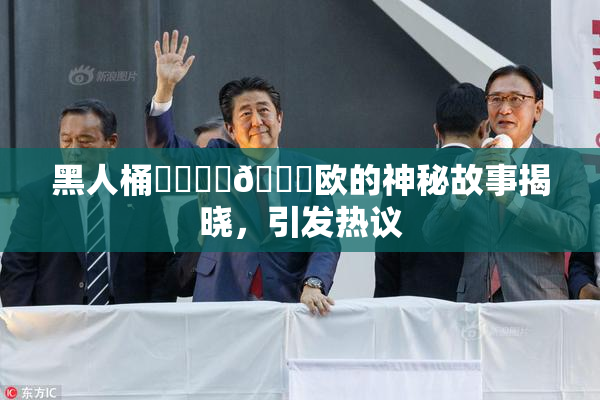 黑人桶❌‌❌‌🍑欧的神秘故事揭晓，引发热议