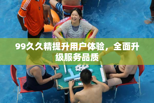 99久久精提升用户体验，全面升级服务品质