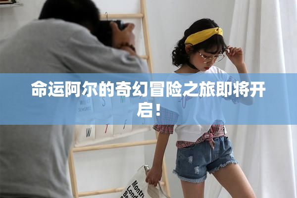 命运阿尔的奇幻冒险之旅即将开启！
