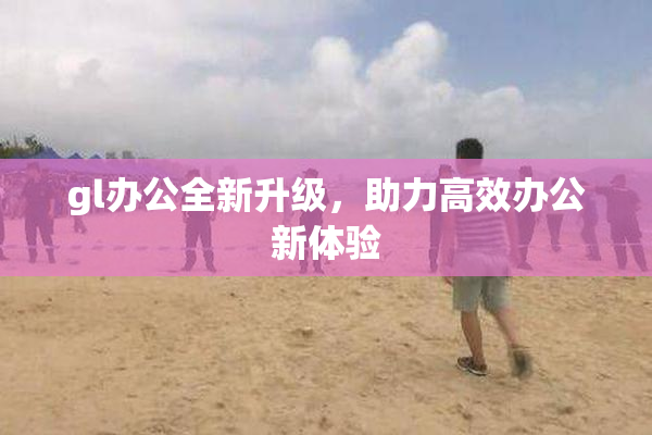 gl办公全新升级，助力高效办公新体验