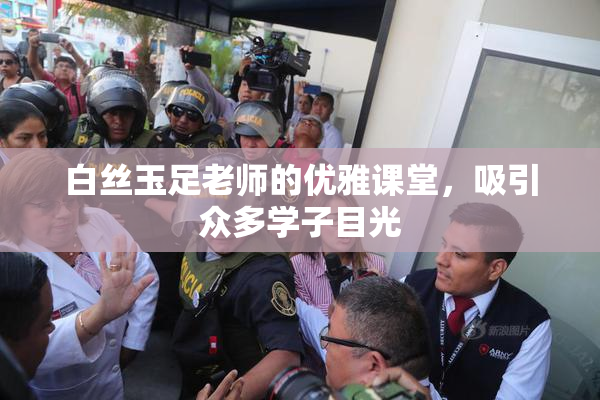 白丝玉足老师的优雅课堂，吸引众多学子目光