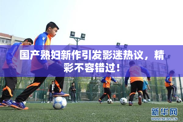国产熟妇新作引发影迷热议，精彩不容错过！