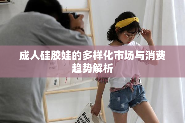 成人硅胶娃的多样化市场与消费趋势解析