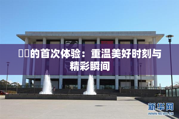 妺妺的首次体验：重温美好时刻与精彩瞬间