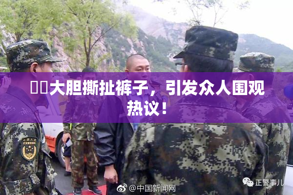 妺妺大胆撕扯裤子，引发众人围观热议！