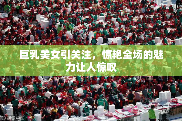巨乳美女引关注，惊艳全场的魅力让人惊叹