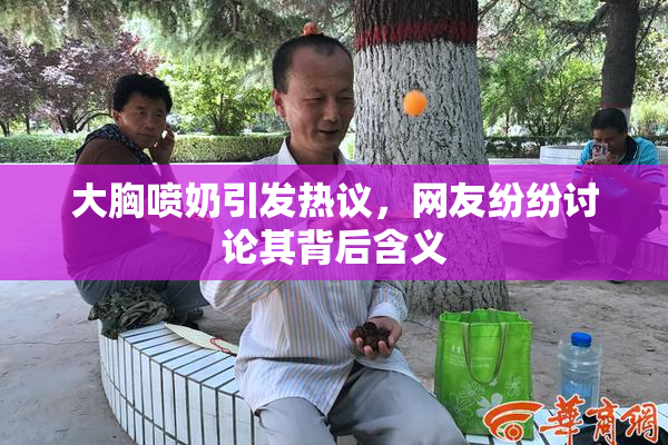 大胸喷奶引发热议，网友纷纷讨论其背后含义