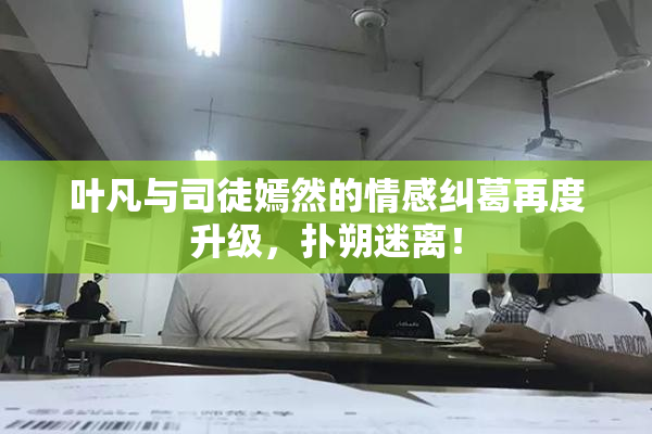叶凡与司徒嫣然的情感纠葛再度升级，扑朔迷离！