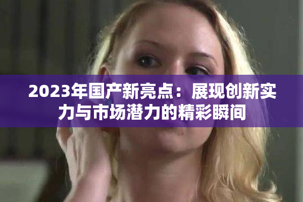 2023年国产新亮点：展现创新实力与市场潜力的精彩瞬间