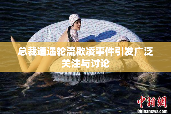 总裁遭遇轮流欺凌事件引发广泛关注与讨论