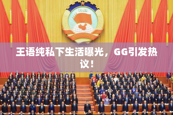 王语纯私下生活曝光，GG引发热议！