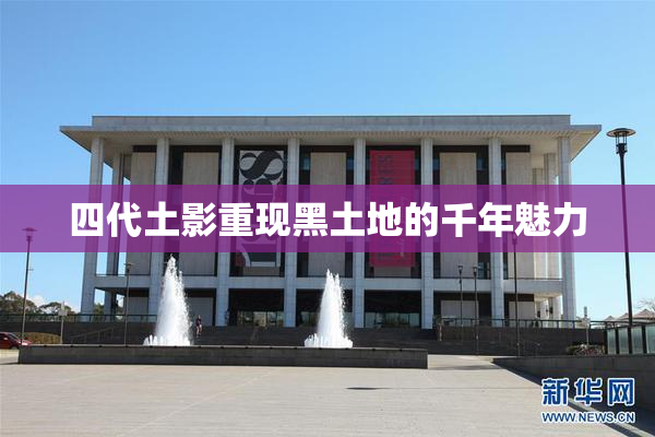 四代土影重现黑土地的千年魅力
