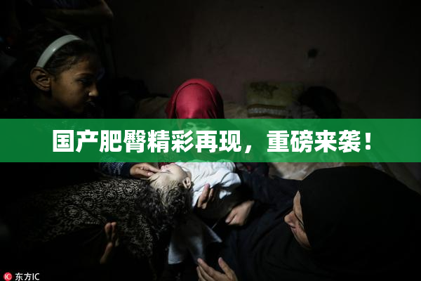 国产肥臀精彩再现，重磅来袭！