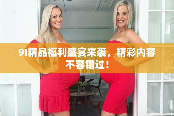 9I精品福利盛宴来袭，精彩内容不容错过！