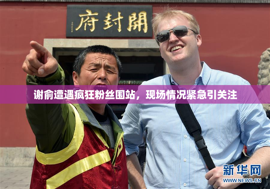 谢俞遭遇疯狂粉丝围站，现场情况紧急引关注