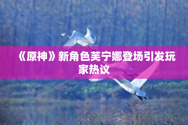 《原神》新角色芙宁娜登场引发玩家热议