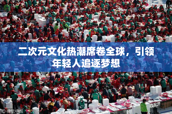 二次元文化热潮席卷全球，引领年轻人追逐梦想