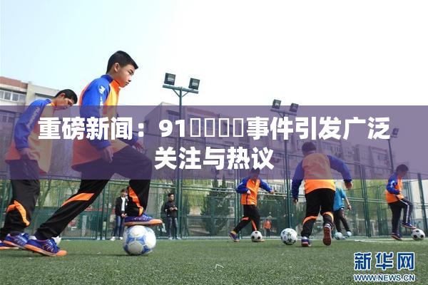 重磅新闻：91❌‌❌‌事件引发广泛关注与热议