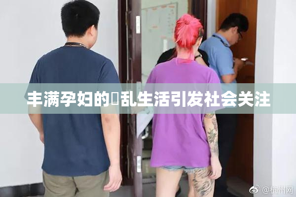 丰满孕妇的婬乱生活引发社会关注