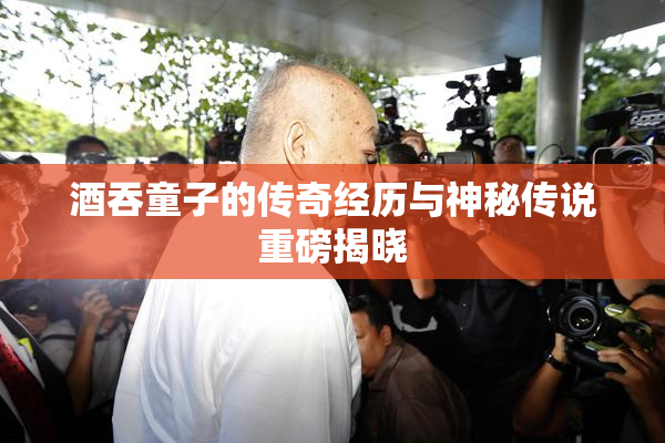 酒吞童子的传奇经历与神秘传说重磅揭晓
