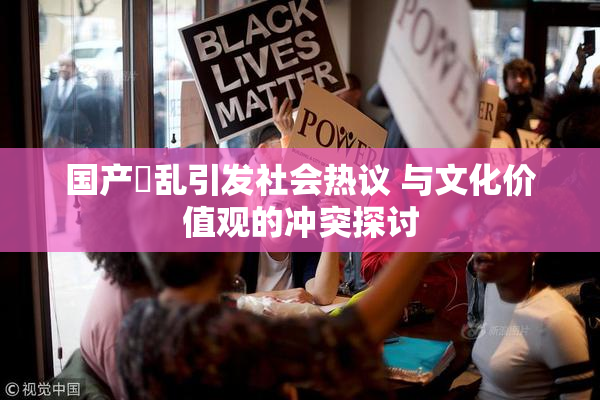 国产婬乱引发社会热议 与文化价值观的冲突探讨