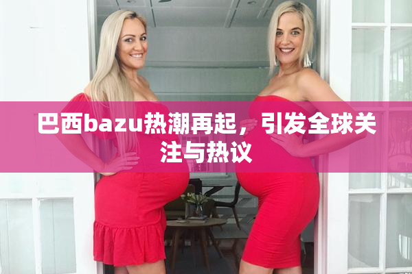 巴西bazu热潮再起，引发全球关注与热议
