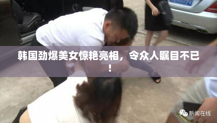 韩国劲爆美女惊艳亮相，令众人瞩目不已！