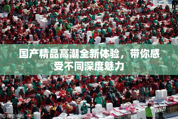 国产精品高潮全新体验，带你感受不同深度魅力