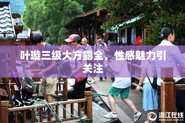叶璇三级大方露全，性感魅力引关注