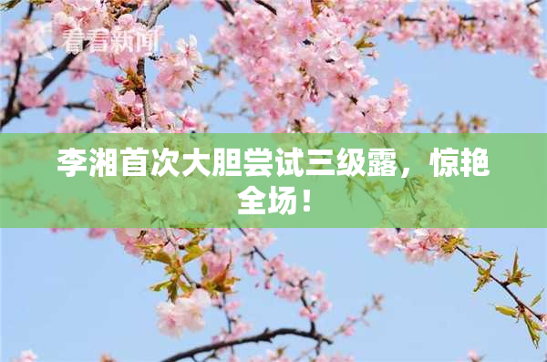 李湘首次大胆尝试三级露，惊艳全场！