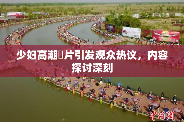 少妇高潮婬片引发观众热议，内容探讨深刻