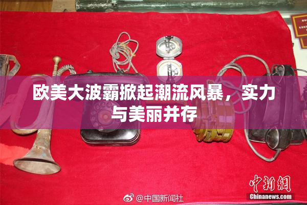 欧美大波霸掀起潮流风暴，实力与美丽并存