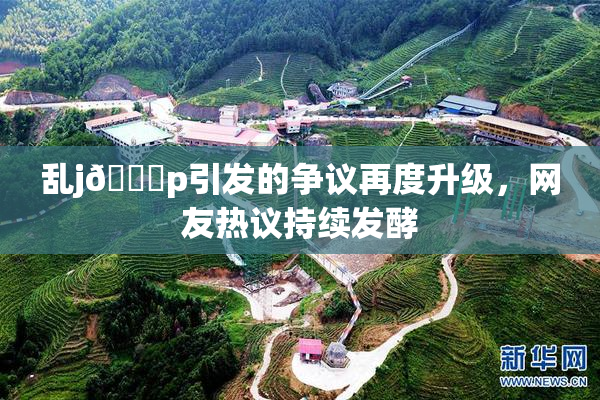 乱j🈚p引发的争议再度升级，网友热议持续发酵