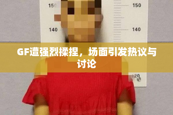 GF遭强烈揉捏，场面引发热议与讨论