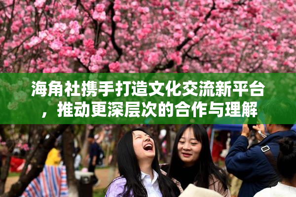 海角社携手打造文化交流新平台，推动更深层次的合作与理解