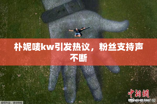 朴妮唛kw引发热议，粉丝支持声不断