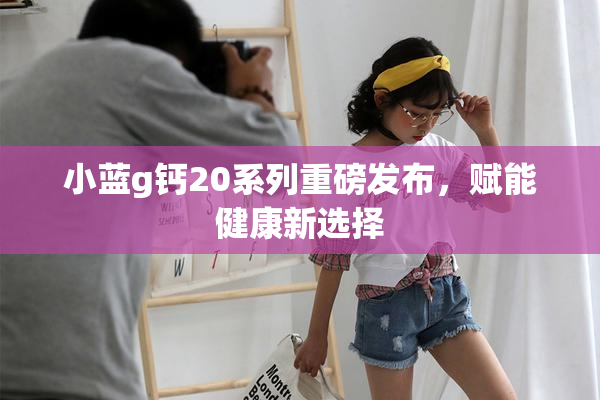小蓝g钙20系列重磅发布，赋能健康新选择