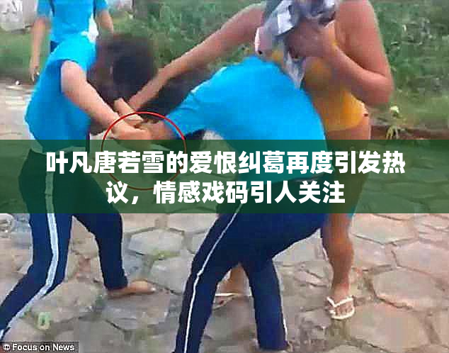 叶凡唐若雪的爱恨纠葛再度引发热议，情感戏码引人关注